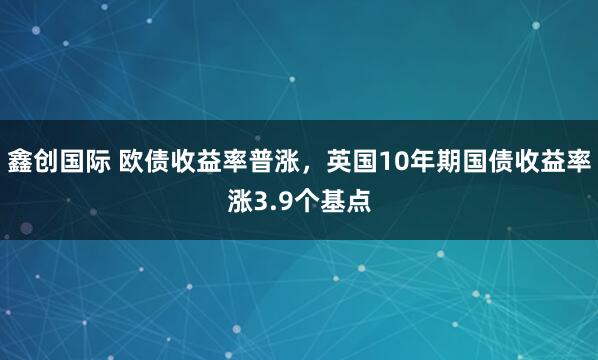 鑫创国际 欧债收益率普涨，英国10年期国债收益率涨3.9个基点