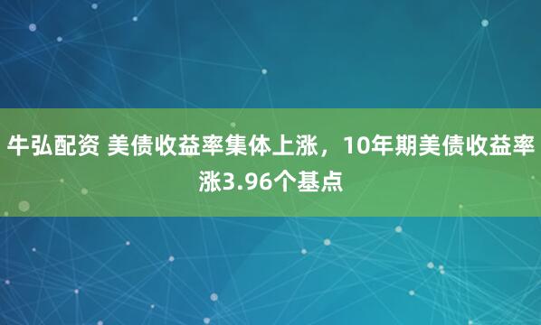 牛弘配资 美债收益率集体上涨，10年期美债收益率涨3.96个基点