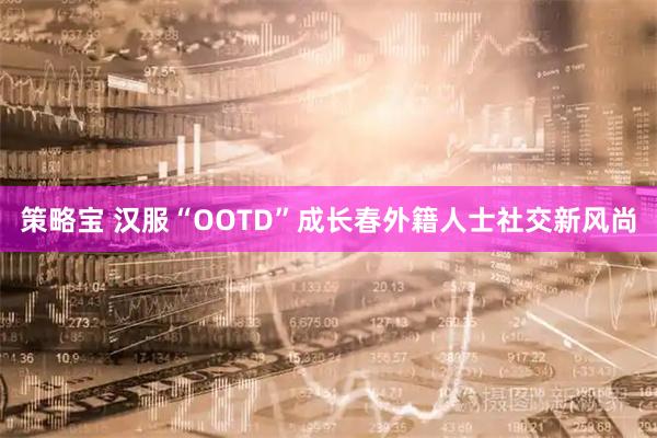 策略宝 汉服“OOTD”成长春外籍人士社交新风尚