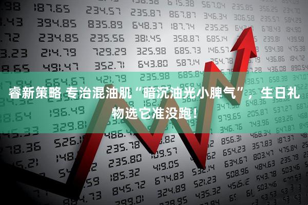 睿新策略 专治混油肌“暗沉油光小脾气”，生日礼物选它准没跑！