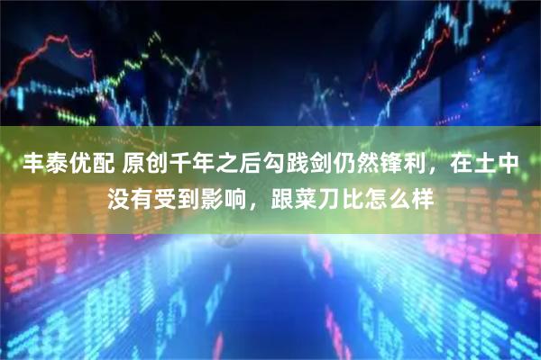 丰泰优配 原创千年之后勾践剑仍然锋利，在土中没有受到影响，跟菜刀比怎么样