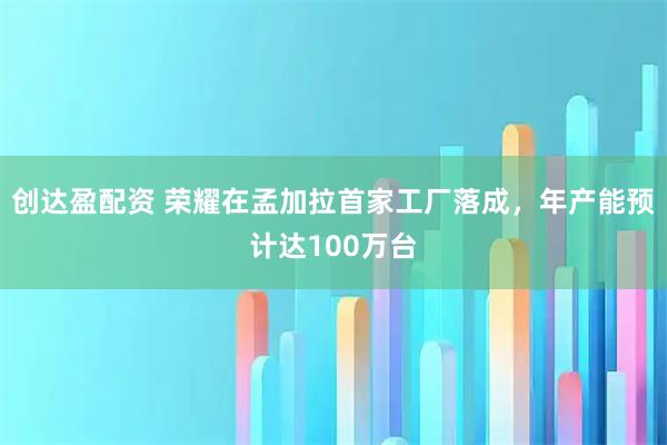 创达盈配资 荣耀在孟加拉首家工厂落成，年产能预计达100万台