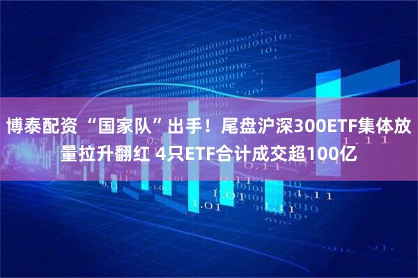 博泰配资 “国家队”出手！尾盘沪深300ETF集体放量拉升翻红 4只ETF合计成交超100亿