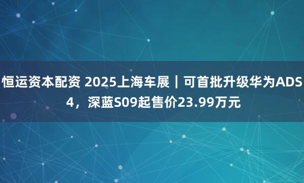 恒运资本配资 2025上海车展｜可首批升级华为ADS 4，深蓝S09起售价23.99万元