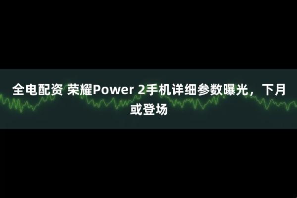 全电配资 荣耀Power 2手机详细参数曝光，下月或登场