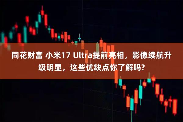 同花财富 小米17 Ultra提前亮相，影像续航升级明显，这些优缺点你了解吗?