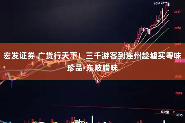 宏发证券 广货行天下！三千游客到连州趁墟买粤味珍品·东陂腊味