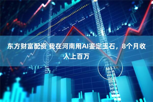 东方财富配资 我在河南用AI鉴定玉石，8个月收入上百万