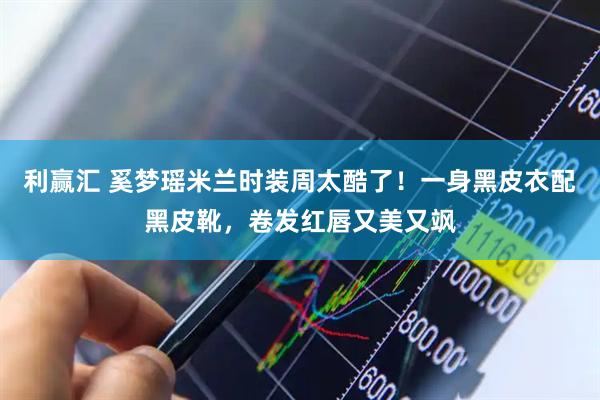 利赢汇 奚梦瑶米兰时装周太酷了！一身黑皮衣配黑皮靴，卷发红唇又美又飒