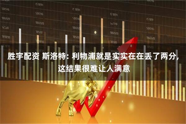 胜宇配资 斯洛特: 利物浦就是实实在在丢了两分, 这结果很难让人满意